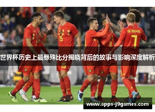 世界杯历史上最悬殊比分揭晓背后的故事与影响深度解析