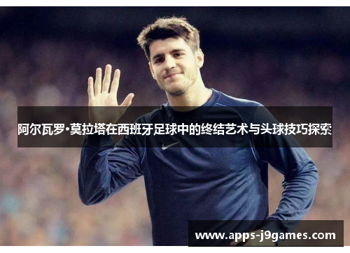 阿尔瓦罗·莫拉塔在西班牙足球中的终结艺术与头球技巧探索