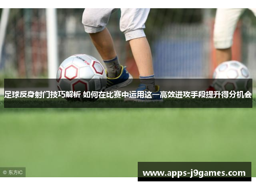 足球反身射门技巧解析 如何在比赛中运用这一高效进攻手段提升得分机会