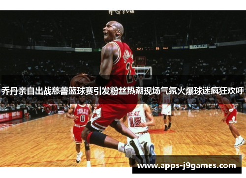 乔丹亲自出战慈善篮球赛引发粉丝热潮现场气氛火爆球迷疯狂欢呼