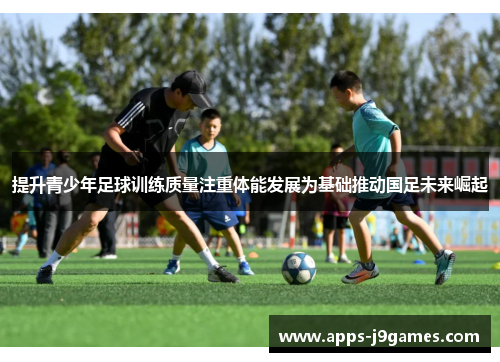 提升青少年足球训练质量注重体能发展为基础推动国足未来崛起