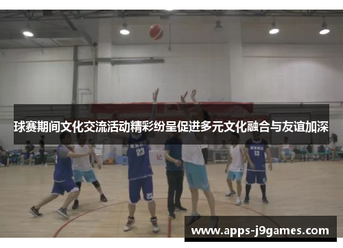 球赛期间文化交流活动精彩纷呈促进多元文化融合与友谊加深