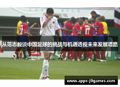 从范志毅谈中国足球的挑战与机遇透视未来发展道路