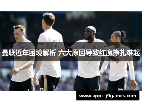 曼联近年困境解析 六大原因导致红魔挣扎难起